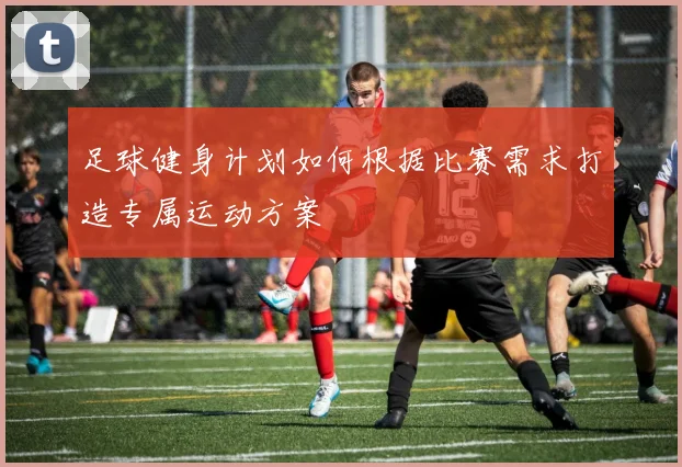 足球健身计划如何根据比赛需求打造专属运动方案