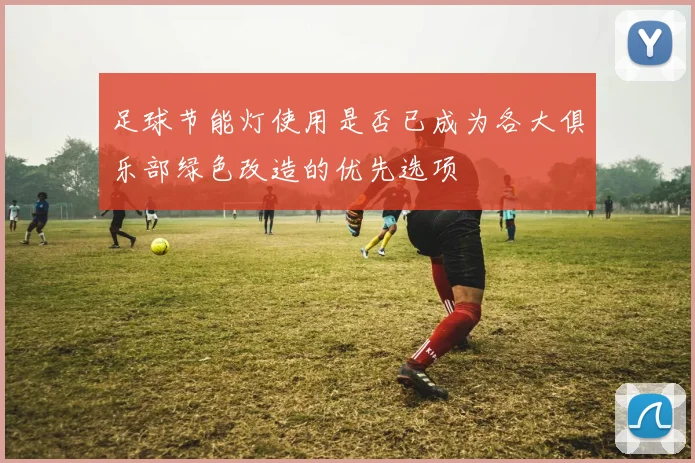 足球节能灯使用是否已成为各大俱乐部绿色改造的优先选项