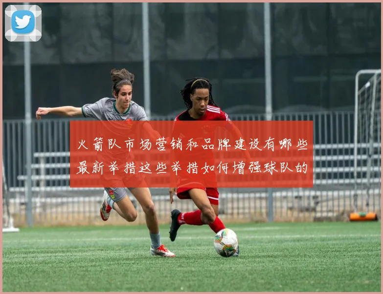 火箭队市场营销和品牌建设有哪些最新举措这些举措如何增强球队的影响力和粉丝基础