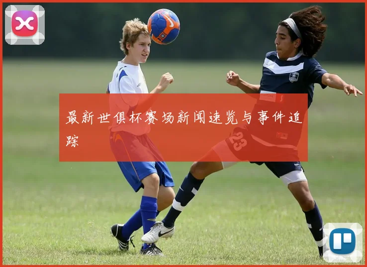最新世俱杯赛场新闻速览与事件追踪