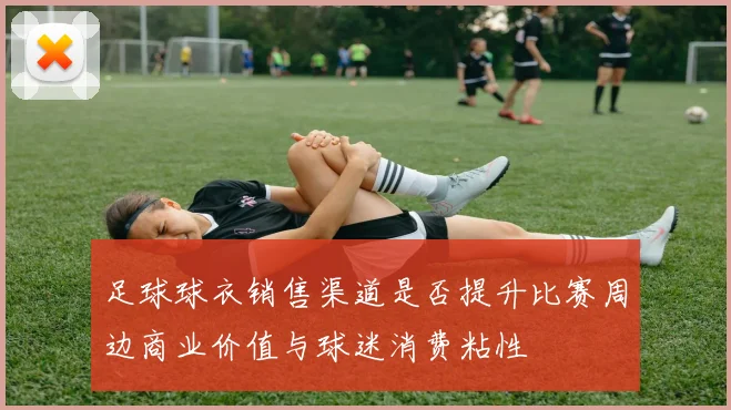 足球球衣销售渠道是否提升比赛周边商业价值与球迷消费粘性